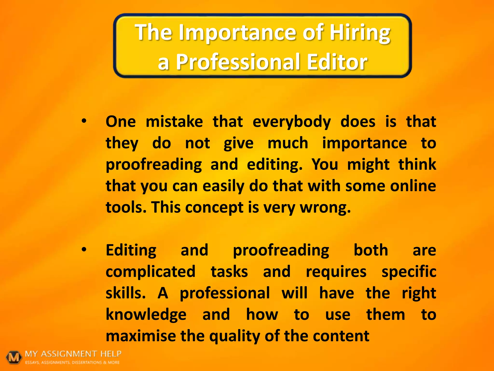 The Importance of Hiring
a Professional Editor
• One mistake that everybody does is that
they do not give much importance to
proofreading and editing. You might think
that you can easily do that with some online
tools. This concept is very wrong.
• Editing and proofreading both are
complicated tasks and requires specific
skills. A professional will have the right
knowledge and how to use them to
maximise the quality of the content
 