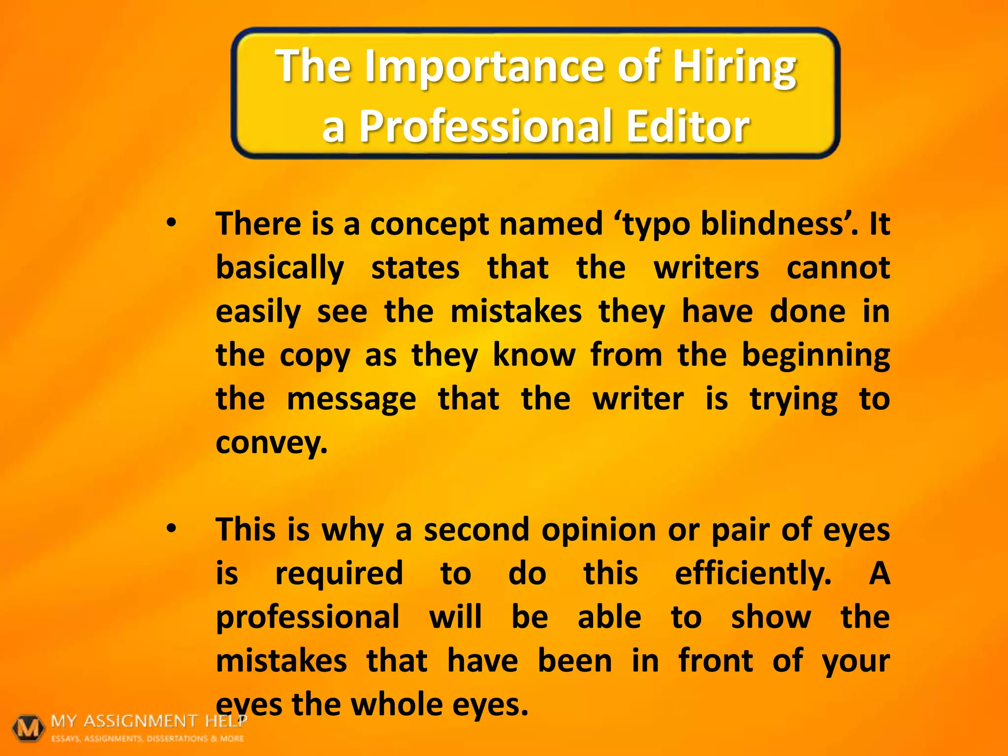 The Importance of Hiring
a Professional Editor
• There is a concept named ‘typo blindness’. It
basically states that the writers cannot
easily see the mistakes they have done in
the copy as they know from the beginning
the message that the writer is trying to
convey.
• This is why a second opinion or pair of eyes
is required to do this efficiently. A
professional will be able to show the
mistakes that have been in front of your
eyes the whole eyes.
 