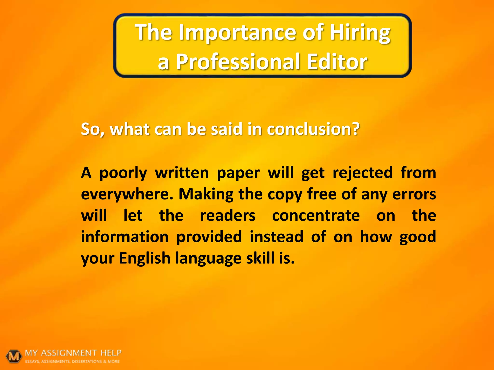 The Importance of Hiring
a Professional Editor
So, what can be said in conclusion?
A poorly written paper will get rejected from
everywhere. Making the copy free of any errors
will let the readers concentrate on the
information provided instead of on how good
your English language skill is.
 