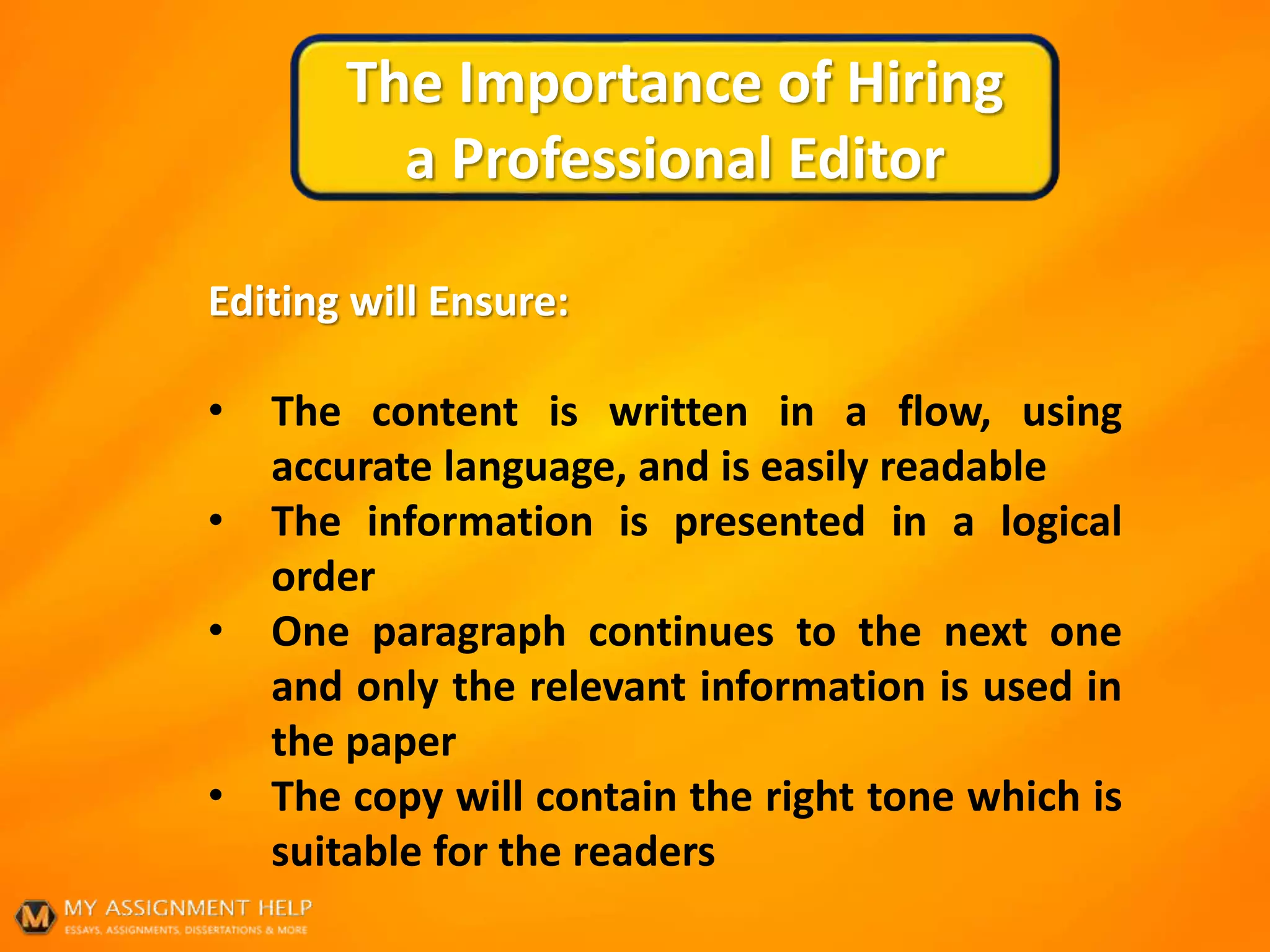 The Importance of Hiring
a Professional Editor
Editing will Ensure:
• The content is written in a flow, using
accurate language, and is easily readable
• The information is presented in a logical
order
• One paragraph continues to the next one
and only the relevant information is used in
the paper
• The copy will contain the right tone which is
suitable for the readers
 