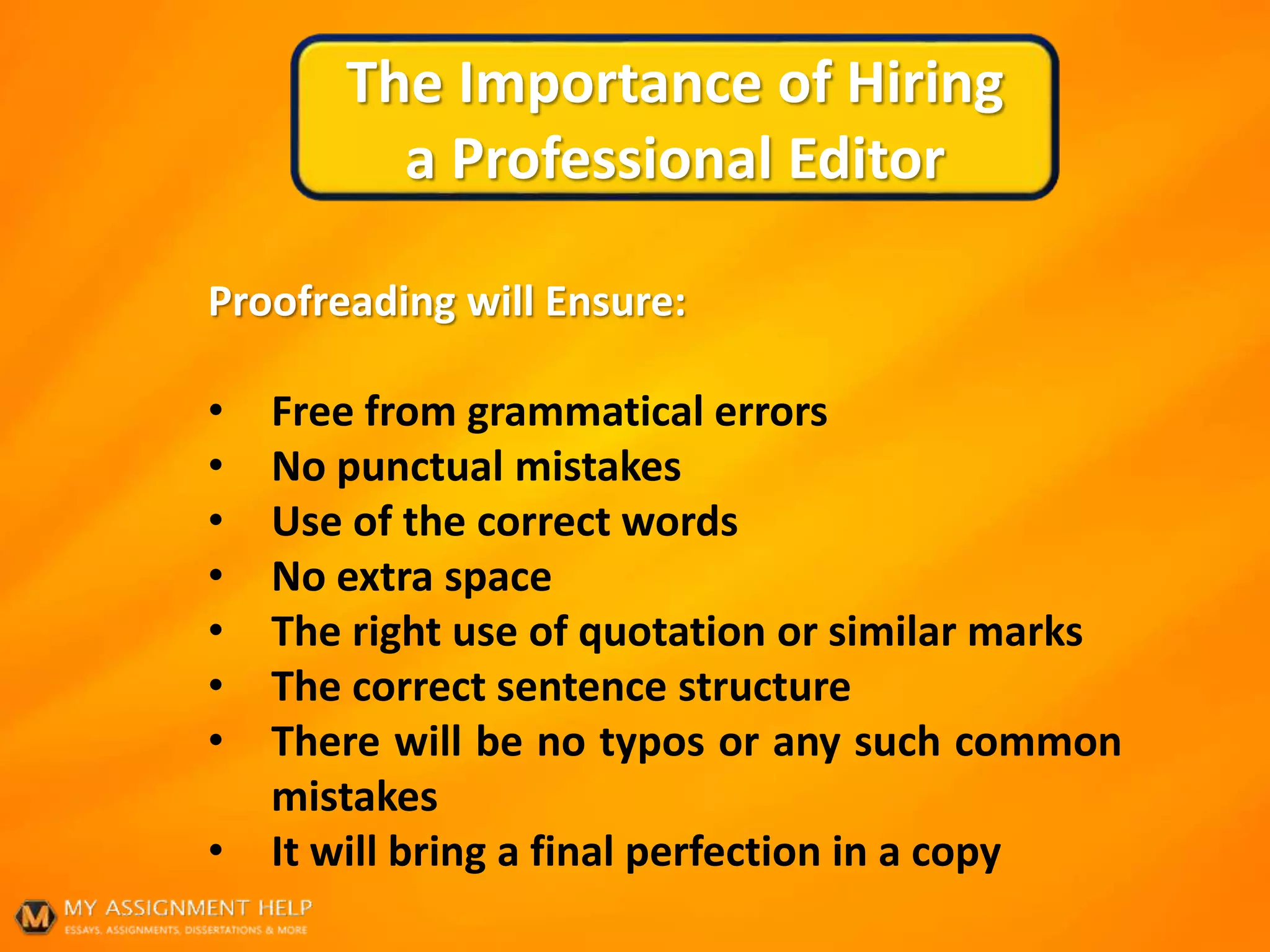 The Importance of Hiring
a Professional Editor
Proofreading will Ensure:
• Free from grammatical errors
• No punctual mistakes
• Use of the correct words
• No extra space
• The right use of quotation or similar marks
• The correct sentence structure
• There will be no typos or any such common
mistakes
• It will bring a final perfection in a copy
 