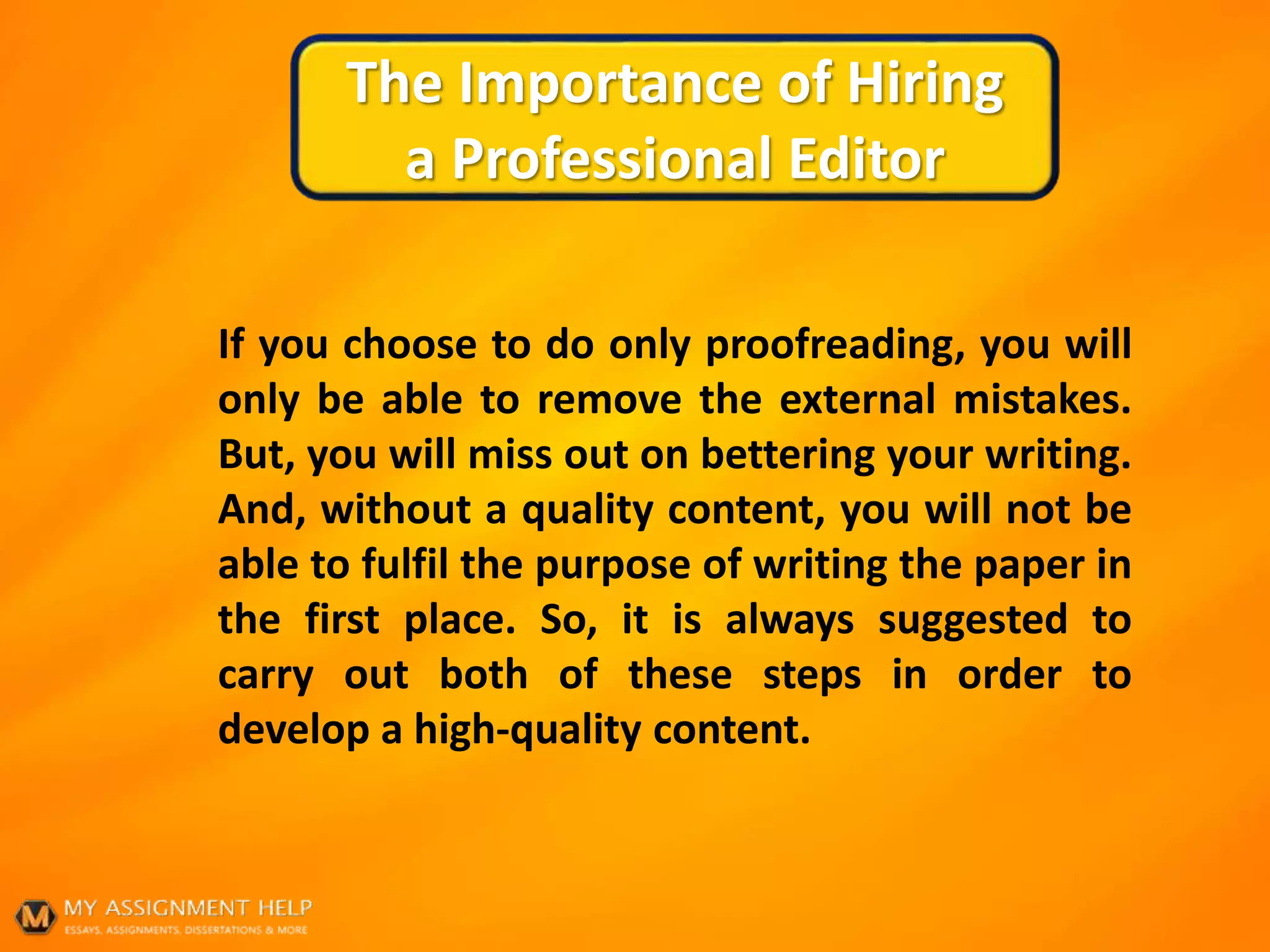 The Importance of Hiring
a Professional Editor
If you choose to do only proofreading, you will
only be able to remove the external mistakes.
But, you will miss out on bettering your writing.
And, without a quality content, you will not be
able to fulfil the purpose of writing the paper in
the first place. So, it is always suggested to
carry out both of these steps in order to
develop a high-quality content.
 