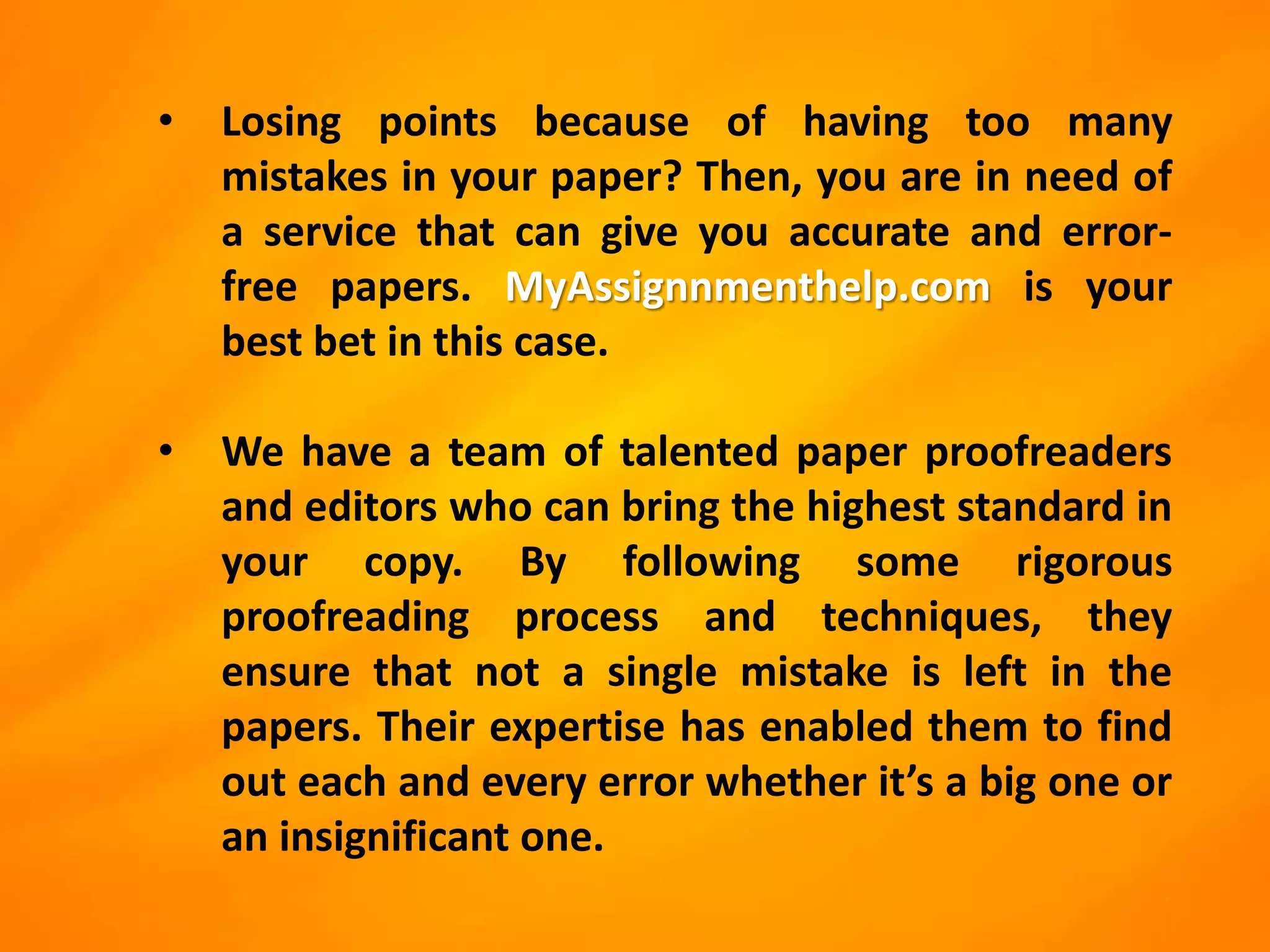 • Losing points because of having too many
mistakes in your paper? Then, you are in need of
a service that can give you accurate and error-
free papers. MyAssignnmenthelp.com is your
best bet in this case.
• We have a team of talented paper proofreaders
and editors who can bring the highest standard in
your copy. By following some rigorous
proofreading process and techniques, they
ensure that not a single mistake is left in the
papers. Their expertise has enabled them to find
out each and every error whether it’s a big one or
an insignificant one.
 