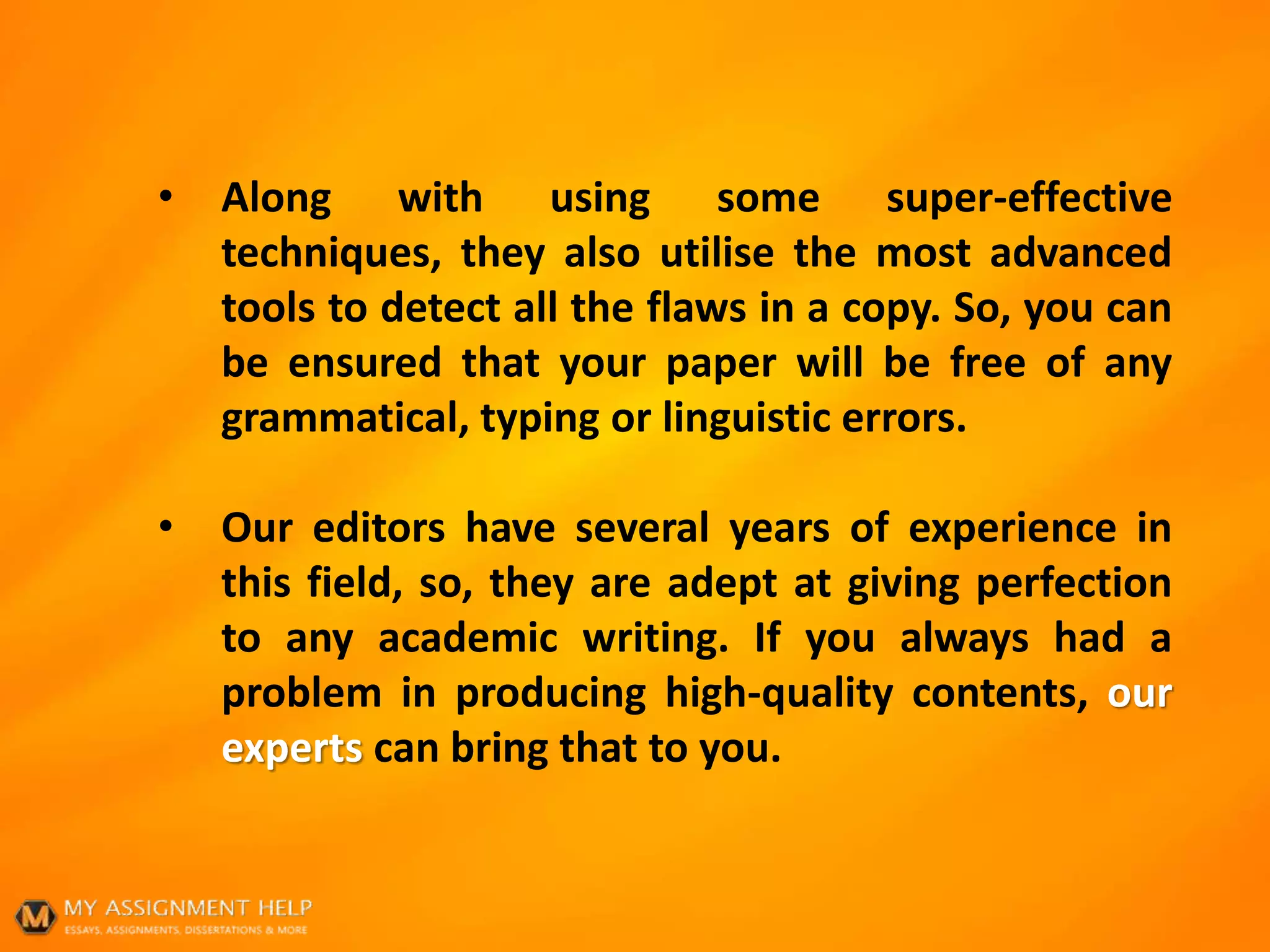 • Along with using some super-effective
techniques, they also utilise the most advanced
tools to detect all the flaws in a copy. So, you can
be ensured that your paper will be free of any
grammatical, typing or linguistic errors.
• Our editors have several years of experience in
this field, so, they are adept at giving perfection
to any academic writing. If you always had a
problem in producing high-quality contents, our
experts can bring that to you.
 