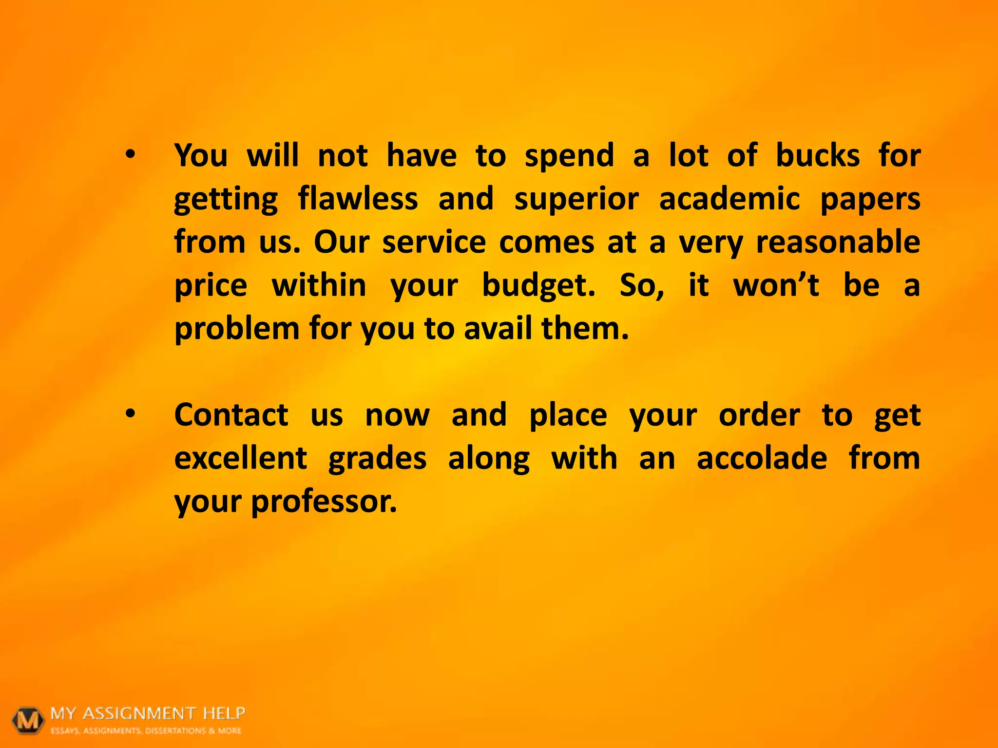 • You will not have to spend a lot of bucks for
getting flawless and superior academic papers
from us. Our service comes at a very reasonable
price within your budget. So, it won’t be a
problem for you to avail them.
• Contact us now and place your order to get
excellent grades along with an accolade from
your professor.
 
