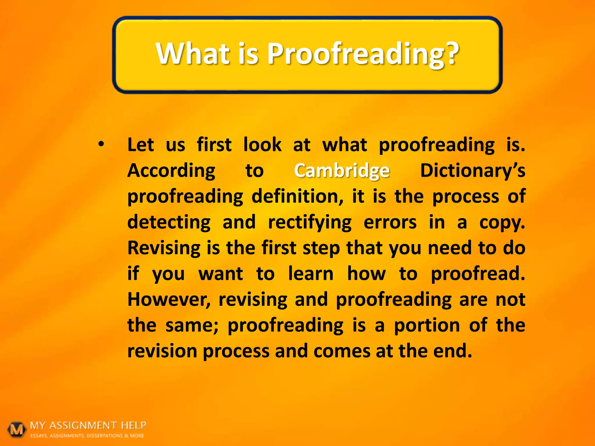 What is Proofreading?
• Let us first look at what proofreading is.
According to Cambridge Dictionary’s
proofreading definition, it is the process of
detecting and rectifying errors in a copy.
Revising is the first step that you need to do
if you want to learn how to proofread.
However, revising and proofreading are not
the same; proofreading is a portion of the
revision process and comes at the end.
 