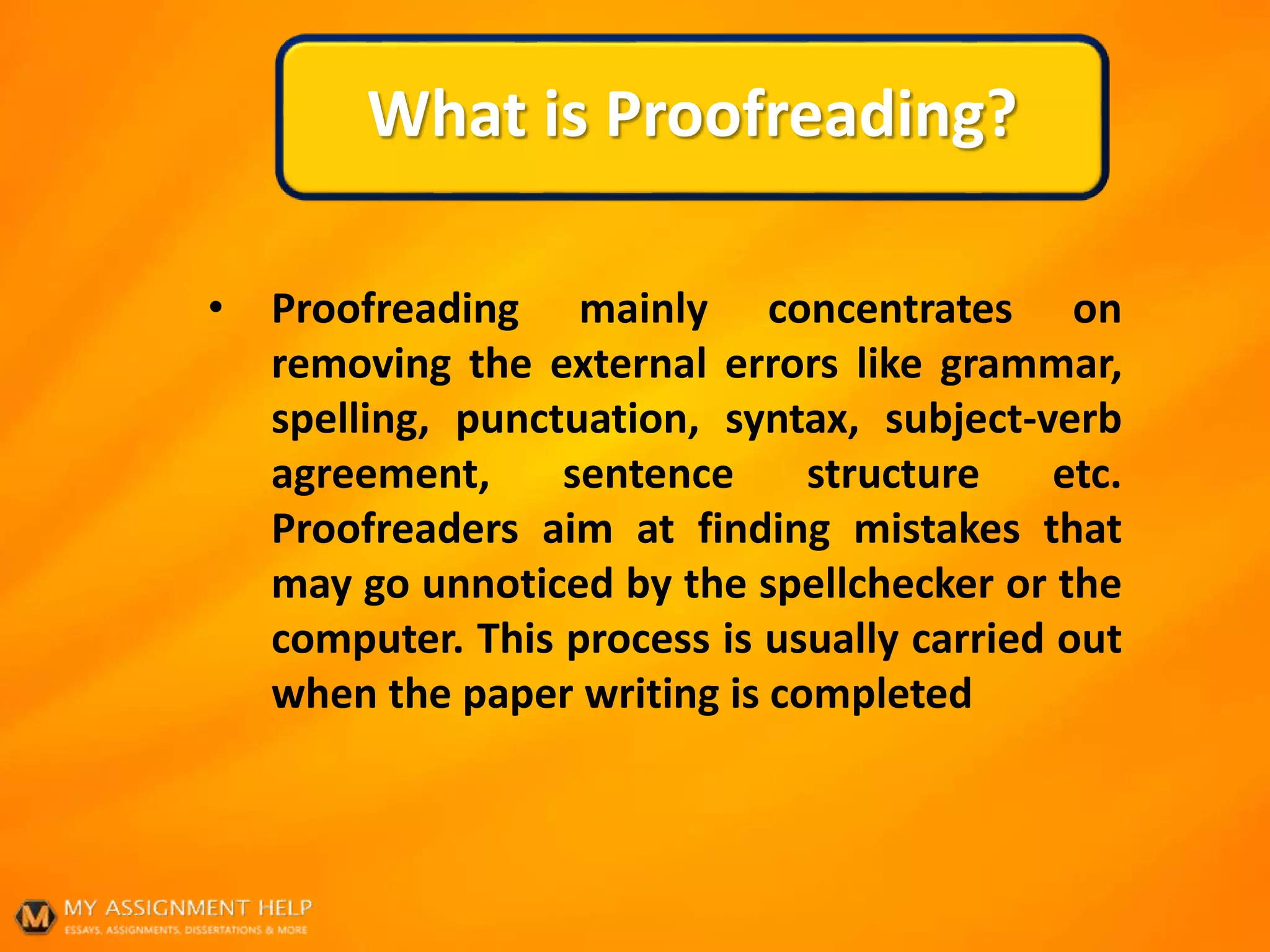 What is Proofreading?
• Proofreading mainly concentrates on
removing the external errors like grammar,
spelling, punctuation, syntax, subject-verb
agreement, sentence structure etc.
Proofreaders aim at finding mistakes that
may go unnoticed by the spellchecker or the
computer. This process is usually carried out
when the paper writing is completed
 
