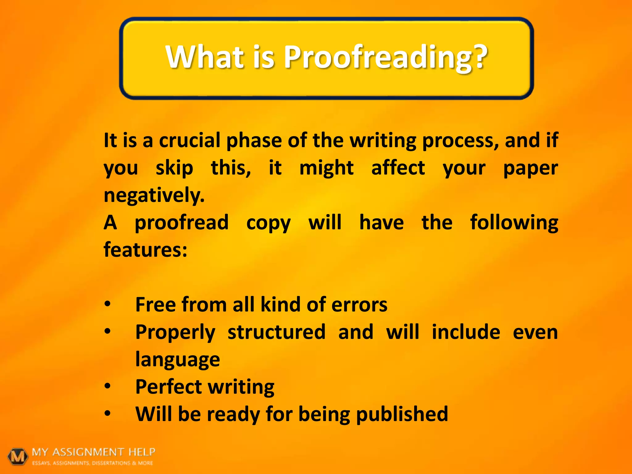 What is Proofreading?
It is a crucial phase of the writing process, and if
you skip this, it might affect your paper
negatively.
A proofread copy will have the following
features:
• Free from all kind of errors
• Properly structured and will include even
language
• Perfect writing
• Will be ready for being published
 