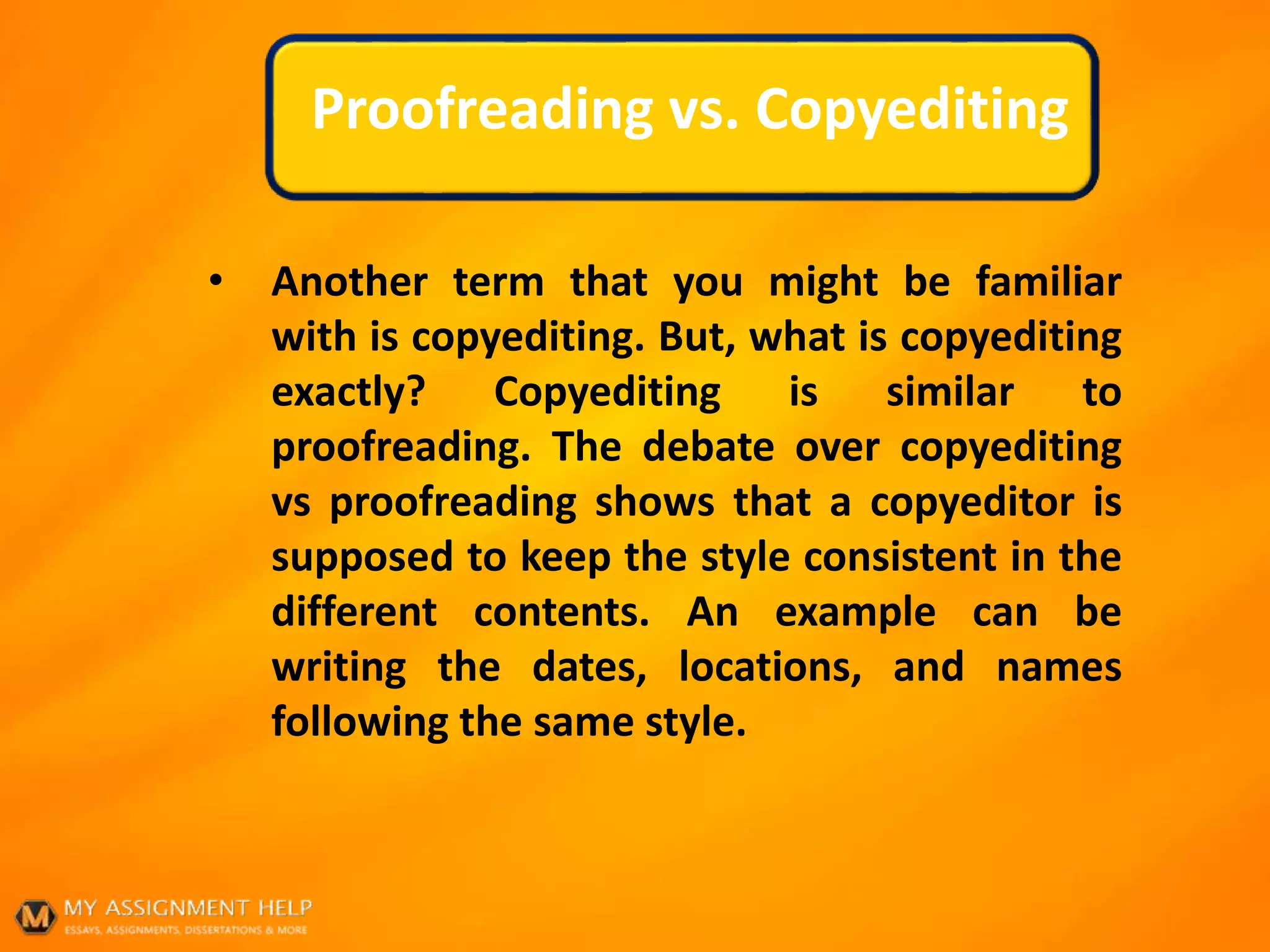 Proofreading vs. Copyediting
• Another term that you might be familiar
with is copyediting. But, what is copyediting
exactly? Copyediting is similar to
proofreading. The debate over copyediting
vs proofreading shows that a copyeditor is
supposed to keep the style consistent in the
different contents. An example can be
writing the dates, locations, and names
following the same style.
 