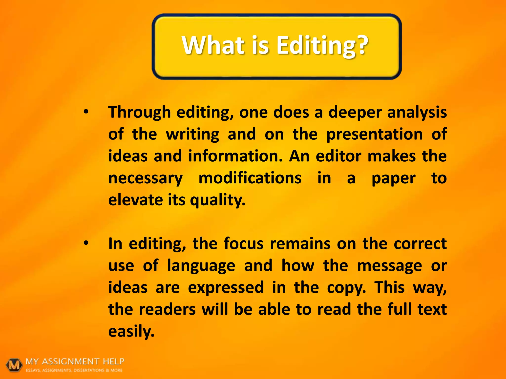 What is Editing?
• Through editing, one does a deeper analysis
of the writing and on the presentation of
ideas and information. An editor makes the
necessary modifications in a paper to
elevate its quality.
• In editing, the focus remains on the correct
use of language and how the message or
ideas are expressed in the copy. This way,
the readers will be able to read the full text
easily.
 