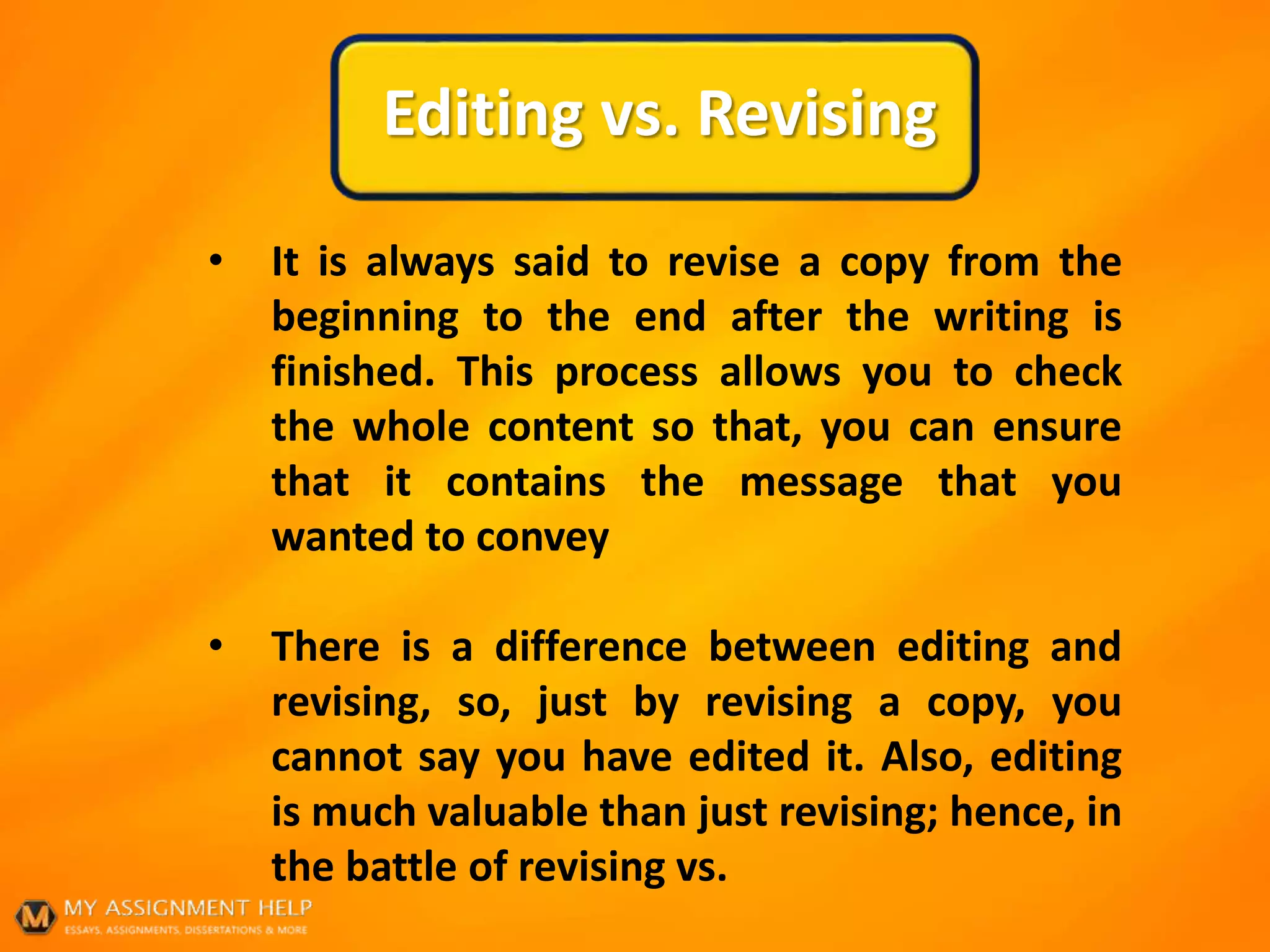 Editing vs. Revising
• It is always said to revise a copy from the
beginning to the end after the writing is
finished. This process allows you to check
the whole content so that, you can ensure
that it contains the message that you
wanted to convey
• There is a difference between editing and
revising, so, just by revising a copy, you
cannot say you have edited it. Also, editing
is much valuable than just revising; hence, in
the battle of revising vs.
 