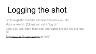 Logging the shot
Go through the material and see what clips you like
Make a new bin (folder) and call it “log bin”
Click ‘edit’ and ‘copy’ then ‘edit’ and ‘paste’ the clip into the new
file
Rename the file e.g. “close up face”
 