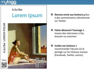 Donnez envie aux lecteurs grâce
à des commentaires sélectionnés
sur Twitter


Faites découvrir l’ouvrage à
travers des interviews à lire,
écouter ou visionner.


Incitez vos lecteurs à
recommander l’œuvre via le
partage sur les réseaux sociaux
(Facebook, Twitter, autres).
 