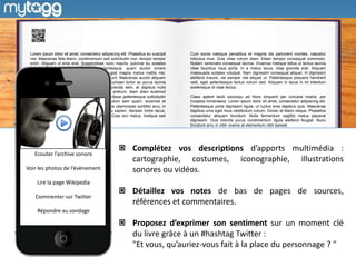 Lorem ipsum dolor sit amet, consectetur adipiscing elit. Phasellus eu suscipit   Cum sociis natoque penatibus et magnis dis parturient montes, nascetur
 nisl. Maecenas felis libero, condimentum sed sollicitudin non, tempor tempor     ridiculus mus. Duis vitae rutrum diam. Etiam tempor consequat commodo.
 enim. Aliquam ut eros erat. Suspendisse nunc mauris, pulvinar eu sodales         Nullam venenatis consequat lacinia. Vivamus tristique tellus ut lectus lacinia
 lacinia, tempus id diam. Aenean pellentesque, quam auctor ornare                 vitae faucibus risus porta. In a metus lacus, vitae gravida erat. Aliquam
 fermentum, eros odio pharetra enim, at feugiat magna metus mattis nisi.          malesuada sodales volutpat. Nam dignissim consequat aliquet. In dignissim
 Integer viverra enim nec lacus tincidunt tincidunt. Maecenas auctor aliquam      eleifend mauris, vel semper nisl aliquet ut. Pellentesque posuere hendrerit
 orci, id lobortis leo luctus semper. Donec accumsan tortor ac purus lacinia      velit, eget pellentesque lectus rutrum sed. Aliquam in lacus in mi interdum
 commodo quis vitae mi. Curabitur ultricies gravida sem, at dapibus nulla         scelerisque id vitae lectus.
 interdum ac. Sed porttitor, tellus et volutpat pretium, diam diam euismod
 ipsum, id iaculis enim libero id dolor. Suspendisse pellentesque sollicitudin    Class aptent taciti sociosqu ad litora torquent per conubia nostra, per
 massa, eu venenatis nunc mollis in. Vestibulum sem quam, euismod et              inceptos himenaeos. Lorem ipsum dolor sit amet, consectetur adipiscing elit.
 tincidunt in, consectetur quis sapien. Maecenas ullamcorper porttitor arcu, in   Pellentesque porta dignissim ligula, ut luctus eros dapibus quis. Maecenas
 ullamcorper erat vulputate eu. Donec ac nulla sapien. Aenean tortor lacus,       dapibus urna eget risus vestibulum rutrum. Donec at libero neque. Phasellus
 malesuada at volutpat eu, aliquet at neque. Cras orci metus, tristique sed       consectetur aliquam tincidunt. Nulla fermentum sagittis metus placerat
 cursus suscipit, pharetra nec enim.                                              dignissim. Duis lobortis purus condimentum ligula eleifend feugiat. Nunc
                                                                                  tincidunt arcu in nibh viverra at elementum nibh laoreet.




                                                            Complétez vos descriptions d’apports multimédia :
   Ecouter l’archive sonore
                                                            cartographie, costumes, iconographie, illustrations
Voir les photos de l’évènement                              sonores ou vidéos.
    Lire la page Wikipedia
                                                            Détaillez vos notes de bas de pages de sources,
    Commenter sur Twitter
                                                            références et commentaires.
     Répondre au sondage

                                                            Proposez d’exprimer son sentiment sur un moment clé
                                                            du livre grâce à un #hashtag Twitter :
                                                            "Et vous, qu’auriez-vous fait à la place du personnage ? "
 