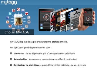 Choisir MyTAGG

   MyTAGG dispose de sa propre plateforme professionnelle.

   Les QR Codes générés par nos soins sont :

      Universels : ils ne dépendent pas d’une application spécifique

      Actualisables : les contenus peuvent être modifiés à tout instant

      Générateur de statistiques : pour découvrir les habitudes de vos lecteurs
 