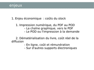 enjeux 1. Enjeu économique : coûts du stock   1. Impression numérique, du PDF au POD  - La chaîne graphique, vers le PDF  - Le POD ou l'impression à la demande  2. Dématérialisation du livre, coût réel de la diffusion  - En ligne, coût et rémunération - Sur d'autres supports électroniques 