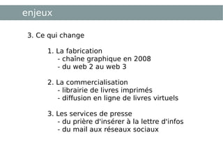 enjeux 3. Ce qui change 1. La fabrication  - chaîne graphique en 2008 - du web 2 au web 3 2. La commercialisation  - librairie de livres imprimés  - diffusion en ligne de livres virtuels 3. Les services de presse  - du prière d'insérer à la lettre d'infos - du mail aux réseaux sociaux 