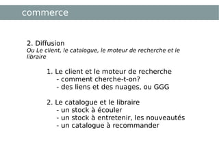 commerce 2. Diffusion Ou Le client, le catalogue, le moteur de recherche et le libraire 1. Le client et le moteur de recherche  - comment cherche-t-on? - des liens et des nuages, ou GGG 2. Le catalogue et le libraire  - un stock à écouler - un stock à entretenir, les nouveautés - un catalogue à recommander 