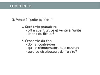 commerce 3. Vente à l'unité ou don ? 1.  É conomie granulaire  - offre quantitative et vente à l'unité - le prix du fichier? 2.  É conomie du don  - don et contre-don - quelle rémunération du diffuseur? - quid du distributeur, du libraire? 