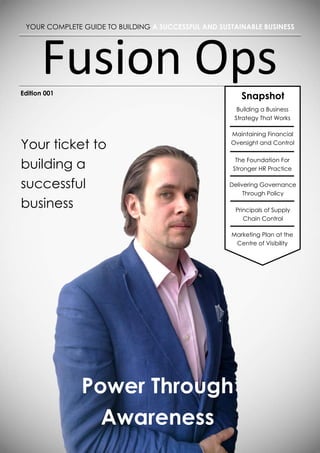Fusion Ops
Power Through Awareness
Your ticket to
building a
successful
business
YOUR COMPLETE GUIDE TO BUILDING A SUCCESSFUL AND SUSTAINABLE BUSINESS
Edition 001
Power Through
Awareness
Snapshot
Building a Business
Strategy That Works
Maintaining Financial
Oversight and Control
The Foundation For
Stronger HR Practice
Delivering Governance
Through Policy
Principals of Supply
Chain Control
Marketing Plan at the
Centre of Visibility
 