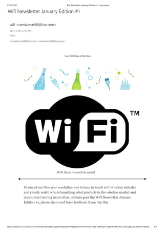 07/01/2017 Wiﬁ Newsletter January Edition #1 - ram kumar
https://outlook.live.com/owa/?viewmodel=ReadMessageItem&ItemID=AQMkADAwATNiZmYAZC1hMGQ3LThjMWItMDACLTAwCgBGAAADm%2BNeR… 1/8
                                                                           Your WiFi Dose of the Week
                                             WiFi News Around the world
So one of my New year resolution was to keep in touch with wireless industry
and closely watch who is launching what products in the wireless market and
also to start writing more often , so here goes the Wifi Newsletter January
Edition #1, please share and leave feedback if you like this.
 
Wifi Newsletter January Edition #1
wifi <ramkumar90@live.com>
Sat 1/7/2017 2:07 PM
Inbox
To:ramkumar90@live.com <ramkumar90@live.com>;
 