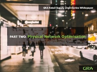 PART TWO: Physical Network Optimisation
GRA Retail Supply Chain Series Whitepaper
 