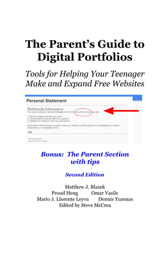  
The Parent’s Guide to 
Digital Portfolios 
 
Tools for Helping Your Teenager 
Make and Expand Free Websites  
 
 
 
Bonus:  The Parent Section 
with tips 
 
Second Edition 
  
Matthew J. Blazek 
Proud Heng           Omar Vasile 
Mario J. Llorente Leyva        Dennis Yuzenas 
Edited by Steve McCrea   
 
 
 
 
 