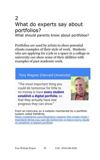  
2 
What do experts say about 
portfolios? 
What should parents know about portfolios? 
 
Portfolios are used by artists to show potential 
clients examples of their style of work.  Students 
who are applying for a job or a space in a college or 
university can show some of their abilities with 
examples of past academic work. 
 
 
From an interview on a website maintained by a portfolio 
system called PathBrite. 
https://pathbrite.com/blog/tony­wagner­the­single­most­i
mportant­thing­you­can­do­tomorrow­is­have­every­stude
nt­establish­a­digital­portfolio 
 
 
 
Free Website Project            10               Call:  (954) 646 8246  
 