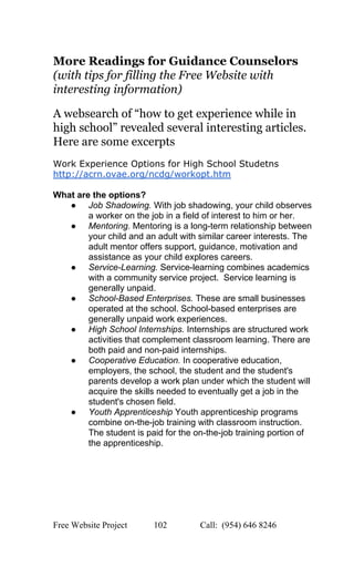  
More Readings for Guidance Counselors 
(with tips for filling the Free Website with 
interesting information) 
 
A websearch of “how to get experience while in 
high school” revealed several interesting articles. 
Here are some excerpts 
 
Work Experience Options for High School Studetns 
http://acrn.ovae.org/ncdg/workopt.htm 
 
What are the options? 
● Job Shadowing. With job shadowing, your child observes 
a worker on the job in a field of interest to him or her. 
● Mentoring. Mentoring is a long­term relationship between 
your child and an adult with similar career interests. The 
adult mentor offers support, guidance, motivation and 
assistance as your child explores careers.  
● Service­Learning. Service­learning combines academics 
with a community service project.  Service learning is 
generally unpaid. 
● School­Based Enterprises. These are small businesses 
operated at the school. School­based enterprises are 
generally unpaid work experiences. 
● High School Internships. Internships are structured work 
activities that complement classroom learning. There are 
both paid and non­paid internships. 
● Cooperative Education. In cooperative education, 
employers, the school, the student and the student's 
parents develop a work plan under which the student will 
acquire the skills needed to eventually get a job in the 
student's chosen field.  
● Youth Apprenticeship Youth apprenticeship programs 
combine on­the­job training with classroom instruction. 
The student is paid for the on­the­job training portion of 
the apprenticeship. 
 
 
   
Free Website Project            102               Call:  (954) 646 8246  
 
