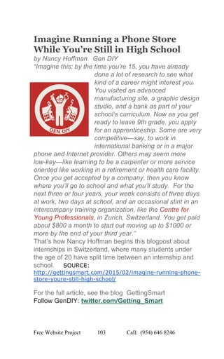  
Imagine Running a Phone Store 
While You’re Still in High School 
by Nancy Hoffman   Gen DIY 
“Imagine this: by the time you’re 15, you have already 
done a lot of research to see what 
kind of a career might interest you. 
You visited an advanced 
manufacturing site, a graphic design 
studio, and a bank as part of your 
school’s curriculum. Now as you get 
ready to leave 9th grade, you apply 
for an apprenticeship. Some are very 
competitive—say, to work in 
international banking or in a major 
phone and Internet provider. Others may seem more 
low­key—like learning to be a carpenter or more service 
oriented like working in a retirement or health care facility. 
Once you get accepted by a company, then you know 
where you’ll go to school and what you’ll study.  For the 
next three or four years, your week consists of three days 
at work, two days at school, and an occasional stint in an 
intercompany training organization, like the Centre for 
Young Professionals, in Zurich, Switzerland. You get paid 
about $800 a month to start out moving up to $1000 or 
more by the end of your third year.” 
That’s how Nancy Hoffman begins this blogpost about 
internships in Switzerland, where many students under 
the age of 20 have split time between an internship and 
school.     ​SOURCE: 
http://gettingsmart.com/2015/02/imagine­running­phone­
store­youre­still­high­school/ 
 
For the full article, see the blog  GettingSmart 
Follow GenDIY: ​twitter.com/Getting_Smart  
 
 
Free Website Project            103               Call:  (954) 646 8246  
 
