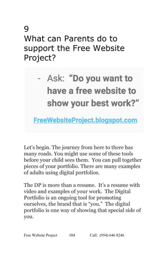  
9 
What can Parents do to 
support the Free Website 
Project? 
 
 
 
 
Let's begin. The journey from here to there has 
many roads. You might use some of these tools 
before your child sees them.  You can pull together 
pieces of your portfolio. There are many examples 
of adults using digital portfolios.   
 
The DP is more than a resume.  It’s a resume with 
video and examples of your work.  The Digital 
Portfolio is an ongoing tool for promoting 
ourselves, the brand that is “you.”  The digital 
portfolio is one way of showing that special side of 
you. 
 
Free Website Project            104               Call:  (954) 646 8246  
 