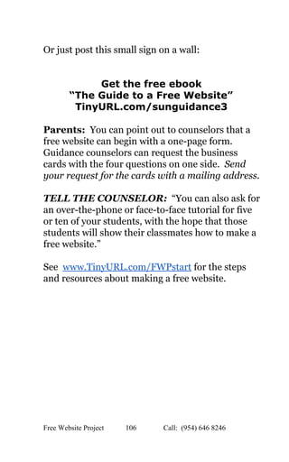  
Or just post this small sign on a wall: 
 
 
Get the free ebook  
“The Guide to a Free Website”  
TinyURL.com/sunguidance3 
 
Parents:​  You can point out to counselors that a 
free website can begin with a one­page form. 
Guidance counselors can request the business 
cards with the four questions on one side.  ​Send 
your request for the cards with a mailing address. 
 
TELL THE COUNSELOR:  “You can also ask for 
an over­the­phone or face­to­face tutorial for five 
or ten of your students, with the hope that those 
students will show their classmates how to make a 
free website.” 
 
See  ​www.TinyURL.com/FWPstart​ for the steps 
and resources about making a free website. 
 
 
 
   
Free Website Project            106               Call:  (954) 646 8246  
 