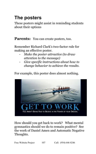  
The posters 
These posters might assist in reminding students 
about their options 
 
 
Parents:​   You can create posters, too. 
 
Remember Richard Clark’s two­factor rule for 
making an effective poster. 
­ Make the poster attractive (to draw 
attention to the message) 
­ Give specific instructions about how to 
change behavior to achieve the results. 
 
For example, this poster does almost nothing. 
 
 
 
How should you get back to work?   What mental 
gymnastics should we do to remain positive?  See 
the work of Daniel Amen and Automatic Negative 
Thoughts. 
Free Website Project            107               Call:  (954) 646 8246  
 