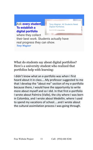 
 
 
 
 
What do students say about digital portfolios? 
Here’s a university student who realized that 
portfolios help with learning: 
 
I didn’t know what an e­portfolio was when I first 
heard about it in class….My professor suggested to me 
that I develop the “about me” section of my e­portfolio 
because there, I would have the opportunity to write 
more about myself and so I did. In that first e­portfolio 
I wrote about Palmira (Valle), the city where I was born 
in Colombia, and I wrote about Medellin, where I used 
to spend my vacations of school….and I wrote about 
the cultural assimilation process I was going through. 
 
Free Website Project            11               Call:  (954) 646 8246  
 