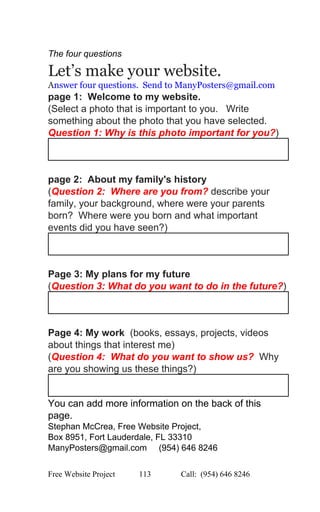  
The four questions 
Let’s make your website.   
A​nswer four questions.  Send to ManyPosters@gmail.com 
page 1:  Welcome to my website.   
(Select a photo that is important to you.   Write 
something about the photo that you have selected. 
Question 1: Why is this photo important for you?) 
 
 
page 2:  About my family's history   
(​Question 2:  Where are you from? ​describe your 
family, your background, where were your parents 
born?  Where were you born and what important 
events did you have seen?) 
 
 
Page 3: My plans for my future 
(​Question 3: What do you want to do in the future?) 
 
 
Page 4: My work  ​(books, essays, projects, videos 
about things that interest me) 
(​Question 4:  What do you want to show us?  Why 
are you showing us these things?) 
 
You can add more information on the back of this 
page.  
Stephan McCrea, Free Website Project,  
Box 8951, Fort Lauderdale, FL 33310 
ManyPosters@gmail.com     (954) 646 8246 
Free Website Project            113               Call:  (954) 646 8246  
 