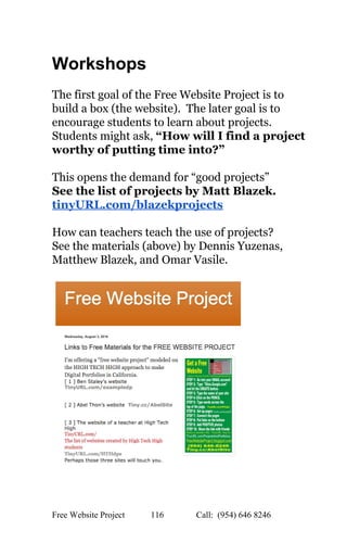  
Workshops 
 
The first goal of the Free Website Project is to 
build a box (the website).  The later goal is to 
encourage students to learn about projects. 
Students might ask, ​“How will I find a project 
worthy of putting time into?” 
 
This opens the demand for “good projects”   
See the list of projects by Matt Blazek. 
tinyURL.com/blazekprojects 
 
How can teachers teach the use of projects? 
See the materials (above) by Dennis Yuzenas, 
Matthew Blazek, and Omar Vasile. 
 
 
   
Free Website Project            116               Call:  (954) 646 8246  
 