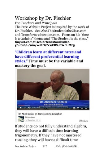  
Workshop by Dr. Fischler 
For Teachers and Principals 
The Free Website Project is inspired by the work of 
Dr. Fischler.   See Abe.TheStudentistheClass.com 
and Transform­education.com.  Focus on his “time 
is a variable” theme and “The Student is the class.” 
tinyurl.com/fischlertransformvideo 
youtube.com/watch?v=CRS­hWEHMzg 
 
“Children learn at different rates and 
have different preferential learning 
styles.”​ ​Time must be the variable and 
mastery the goal.  
 
If students do not fully understand algebra, 
they will have a difficult time learning 
trigonometry. If they have not mastered 
reading, they will have a difficult time 
Free Website Project            117               Call:  (954) 646 8246  
 