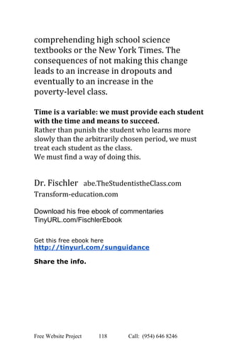  
comprehending high school science 
textbooks or the New York Times. The 
consequences of not making this change 
leads to an increase in dropouts and 
eventually to an increase in the 
poverty­level class.  
 
Time is a variable: we must provide each student 
with the time and means to succeed.  
Rather than punish the student who learns more 
slowly than the arbitrarily chosen period, we must 
treat each student as the class.  
We must find a way of doing this. 
 
Dr. Fischler ​ ​abe.TheStudentistheClass.com 
Transform­education.com 
 
Download his free ebook of commentaries 
TinyURL.com/FischlerEbook 
 
 
Get this free ebook here 
http://tinyurl.com/sunguidance 
 
Share the info. 
 
   
Free Website Project            118               Call:  (954) 646 8246  
 