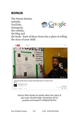  
BONUS 
 
The Parent Section 
includes  
YouTube,  
Instagram,  
the website,  
the blog and  
the book.  Each of these items has a place in telling 
the story of your child. 
 
 
 
Johnny Soto shows his poster about the value of  
rap music (SunEd High, November 2014) 
youtube.com/watch?v=DMsIbX3bV4U 
   
Free Website Project            119               Call:  (954) 646 8246  
 