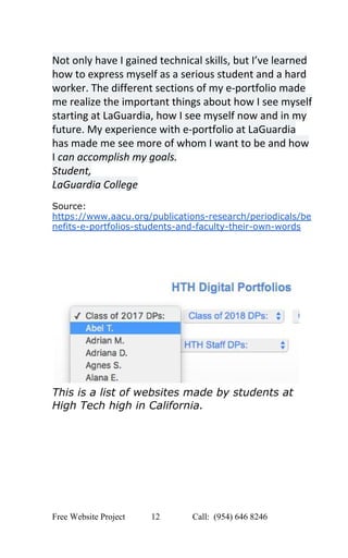  
Not only have I gained technical skills, but I’ve learned 
how to express myself as a serious student and a hard 
worker. The different sections of my e­portfolio made 
me realize the important things about how I see myself 
starting at LaGuardia, how I see myself now and in my 
future. My experience with e­portfolio at LaGuardia 
has made me see more of whom I want to be and how 
I ​can accomplish my goals. 
Student, 
LaGuardia College 
 
Source: 
https://www.aacu.org/publications­research/periodicals/be
nefits­e­portfolios­students­and­faculty­their­own­words 
 
 
 
 
 
This is a list of websites made by students at 
High Tech high in California. 
 
 
   
Free Website Project            12               Call:  (954) 646 8246  
 