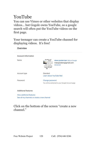  
YouTube 
You can use Vimeo or other websites that display 
videos… but Gogole owns YouTube, so a google 
search will often put the YouTube videos on the 
first page. 
 
Your teenager can create a YouTube channel for 
displaying videos.  It’s free!   
 
Click on the bottom of the screen “create a new 
channel.” 
 
Free Website Project            120               Call:  (954) 646 8246  
 