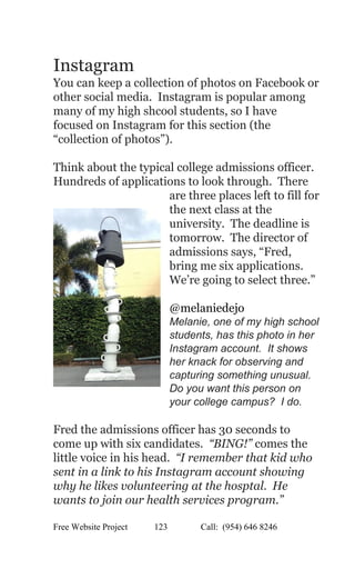  
Instagram 
You can keep a collection of photos on Facebook or 
other social media.  Instagram is popular among 
many of my high shcool students, so I have 
focused on Instagram for this section (the 
“collection of photos”). 
 
Think about the typical college admissions officer. 
Hundreds of applications to look through.  There 
are three places left to fill for 
the next class at the 
university.  The deadline is 
tomorrow.  The director of 
admissions says, “Fred, 
bring me six applications. 
We’re going to select three.” 
 
@melaniedejo 
Melanie, one of my high school 
students, has this photo in her 
Instagram account.  It shows 
her knack for observing and 
capturing something unusual. 
Do you want this person on 
your college campus?  I do. 
 
Fred the admissions officer has 30 seconds to 
come up with six candidates.  ​“BING!” comes the 
little voice in his head. ​ “I remember that kid who 
sent in a link to his Instagram account showing 
why he likes volunteering at the hosptal.  He 
wants to join our health services program.”   
Free Website Project            123               Call:  (954) 646 8246  
 