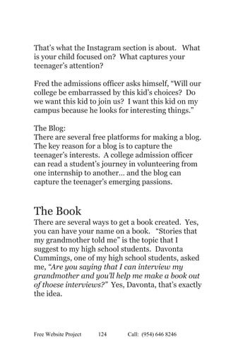  
 
That’s what the Instagram section is about.   What 
is your child focused on?  What captures your 
teenager’s attention?   
 
Fred the admissions officer asks himself, “Will our 
college be embarrassed by this kid’s choices?  Do 
we want this kid to join us?  I want this kid on my 
campus because he looks for interesting things.” 
  
The Blog: 
There are several free platforms for making a blog. 
The key reason for a blog is to capture the 
teenager’s interests.  A college admission officer 
can read a student’s journey in volunteering from 
one internship to another… and the blog can 
capture the teenager’s emerging passions.   
 
 
The Book 
There are several ways to get a book created.  Yes, 
you can have your name on a book.   “Stories that 
my grandmother told me” is the topic that I 
suggest to my high school students.  Davonta 
Cummings, one of my high school students, asked 
me, ​“Are you saying that I can interview my 
grandmother and you’ll help me make a book out 
of thoese interviews?”  Yes, Davonta, that’s exactly 
the idea. 
 
Free Website Project            124               Call:  (954) 646 8246  
 
