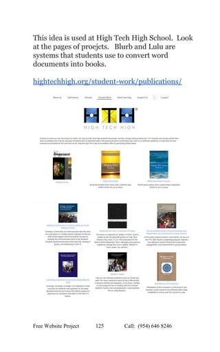  
This idea is used at High Tech High School.  Look 
at the pages of proejcts.   Blurb and Lulu are 
systems that students use to convert word 
documents into books.   
 
hightechhigh.org/student­work/publications/ 
 
 
 
 
 
 
Free Website Project            125               Call:  (954) 646 8246  
 