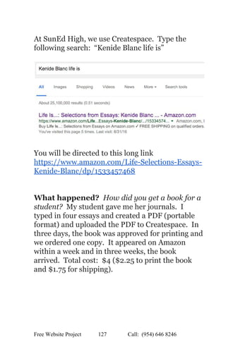  
At SunEd High, we use Createspace.  Type the 
following search:  “Kenide Blanc life is” 
 
 
 
You will be directed to this long link 
https://www.amazon.com/Life­Selections­Essays­
Kenide­Blanc/dp/1533457468 
 
 
What happened? ​ How did you get a book for a 
student?  My student gave me her journals.  I 
typed in four essays and created a PDF (portable 
format) and uploaded the PDF to Createspace.  In 
three days, the book was approved for printing and 
we ordered one copy.  It appeared on Amazon 
within a week and in three weeks, the book 
arrived.  Total cost:  $4 ($2.25 to print the book 
and $1.75 for shipping). 
Free Website Project            127               Call:  (954) 646 8246  
 