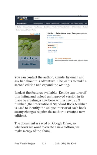  
 
 
You can contact the author, Kenide, by email and 
ask her about this adventure.  She wants to make a 
second edition and expand the writing.   
 
Look at the features available:  Kenide can turn off 
this listing and upload an improved version in its 
place by creating a new book with a new ISBN 
number (the International Standard Book Number 
is used to identify the unique interior of each book 
so any changes require the author to create a new 
edition). 
 
The document is saved on Google Drive, so 
whenever we want to create a new eidtion, we 
make a copy of the ebook. 
 
Free Website Project            128               Call:  (954) 646 8246  
 