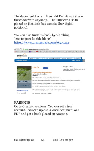  
The document has a link so taht Kenida can share 
the ebook with anybody.   That link can also be 
placed on Kenide’s free website (her digital 
portfolio). 
 
You can also find this book by searching 
“createspace kenide blanc” 
https://www.createspace.com/6301223 
 
 
 
PARENTS 
Go to Createspace.com.  You can get a free 
account.  You can upload a word document or a 
PDF and get a book placed on Amazon.   
Free Website Project            129               Call:  (954) 646 8246  
 