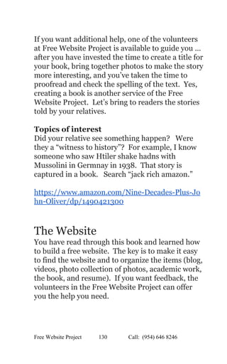  
If you want additional help, one of the volunteers 
at Free Website Project is available to guide you … 
after you have invested the time to create a title for 
your book, bring together photos to make the story 
more interesting, and you’ve taken the time to 
proofread and check the spelling of the text.  Yes, 
creating a book is another service of the Free 
Website Project.  Let’s bring to readers the stories 
told by your relatives.   
 
Topics of interest 
Did your relative see something happen?   Were 
they a “witness to history”?  For example, I know 
someone who saw Htiler shake hadns with 
Mussolini in Germnay in 1938.  That story is 
captured in a book.   Search “jack rich amazon.” 
 
https://www.amazon.com/Nine­Decades­Plus­Jo
hn­Oliver/dp/1490421300 
 
 
The Website 
You have read through this book and learned how 
to build a free website.  The key is to make it easy 
to find the website and to organize the items (blog, 
videos, photo collection of photos, academic work, 
the book, and resume).  If you want feedback, the 
volunteers in the Free Website Project can offer 
you the help you need. 
 
Free Website Project            130               Call:  (954) 646 8246  
 