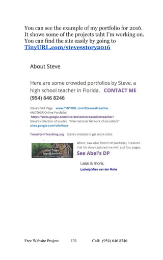  
You can see the example of my portfolio for 2016. 
It shows some of the projects taht I’m working on. 
You can find the site easily by going to 
TinyURL.com/stevesstory2016 
 
 
 
 
 
   
Free Website Project            131               Call:  (954) 646 8246  
 