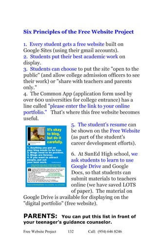  
 
Six Principles of the Free Website Project 
 
1.  Every student gets a free website​ built on 
Google Sites (using their gmail accounts). 
2.  Students put their best academic work ​on 
display. 
3.  Students can choose​ to put the site "open to the 
public" (and allow college admission officers to see 
their work) or "share with teachers and parents 
only." 
4.  The Common App (application form used by 
over 600 universities for college entrance) has a 
line called ​"please enter the link to your online 
portfolio." ​  That's where this free website becomes 
useful. 
5.  The student's resume​ can 
be shown on the ​Free Website 
(as part of the student's 
career development efforts). 
6.  At SunEd High school, ​we 
ask students to learn to use 
Google Drive​ and Google 
Docs, so that students can 
submit materials to teachers 
online (we have saved LOTS 
of paper).  The material on 
Google Drive is available for displaying on the 
"digital portfolio" (free website). 
 
PARENTS:  ​You can put this list in front of 
your teenager’s guidance counselor. 
Free Website Project            132               Call:  (954) 646 8246  
 